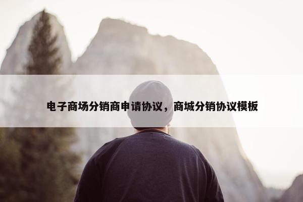 电子商场分销商申请协议，商城分销协议模板