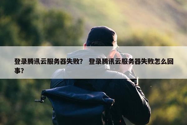 登录腾讯云服务器失败？ 登录腾讯云服务器失败怎么回事？
