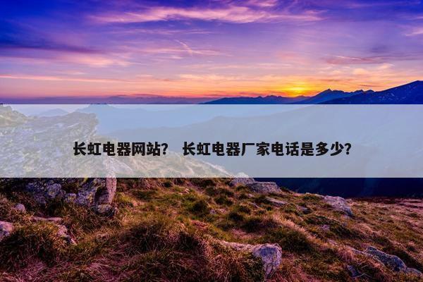 长虹电器网站？ 长虹电器厂家电话是多少？