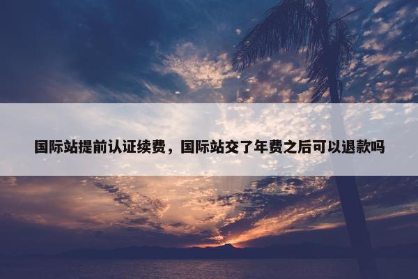 国际站提前认证续费，国际站交了年费之后可以退款吗