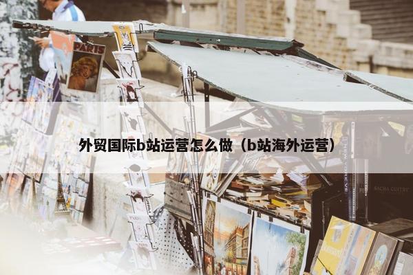 外贸国际b站运营怎么做（b站海外运营）
