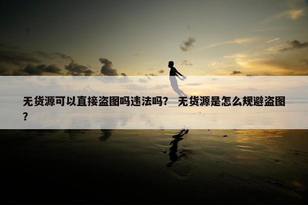 无货源可以直接盗图吗违法吗？ 无货源是怎么规避盗图？
