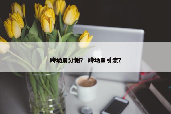 跨场景分佣？ 跨场景引流？