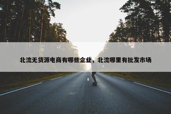 北流无货源电商有哪些企业，北流哪里有批发市场