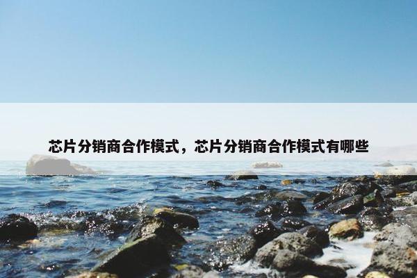 芯片分销商合作模式，芯片分销商合作模式有哪些