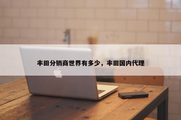 丰田分销商世界有多少，丰田国内代理
