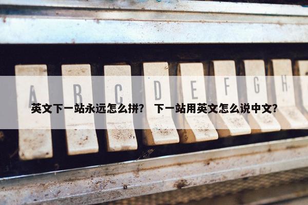 英文下一站永远怎么拼？ 下一站用英文怎么说中文？