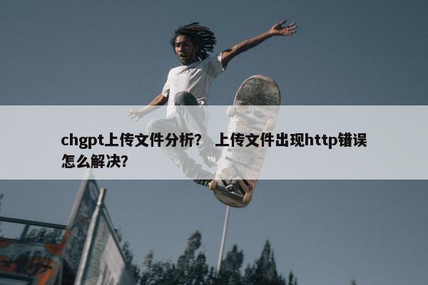 chgpt上传文件分析？ 上传文件出现http错误怎么解决？