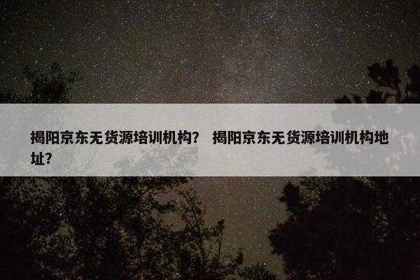 揭阳京东无货源培训机构？ 揭阳京东无货源培训机构地址？