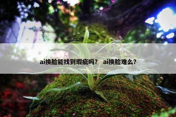 ai换脸能找到瑕疵吗？ ai换脸难么？