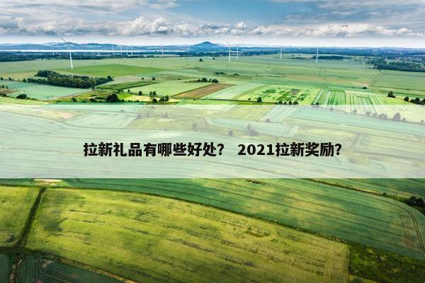 拉新礼品有哪些好处？ 2021拉新奖励？