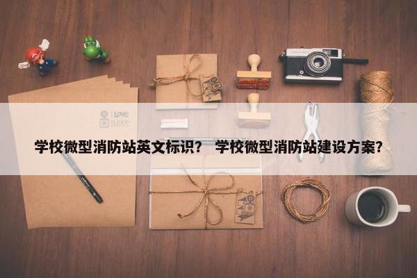学校微型消防站英文标识？ 学校微型消防站建设方案？