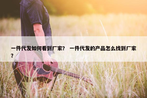 一件代发如何看到厂家？ 一件代发的产品怎么找到厂家？