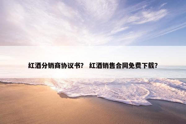 红酒分销商协议书？ 红酒销售合同免费下载？