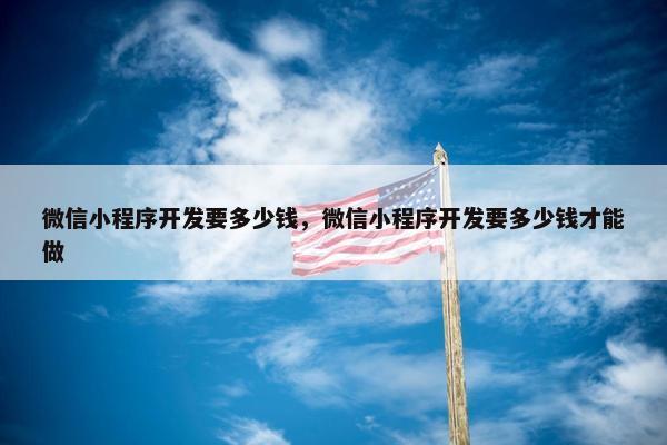 微信小程序开发要多少钱，微信小程序开发要多少钱才能做