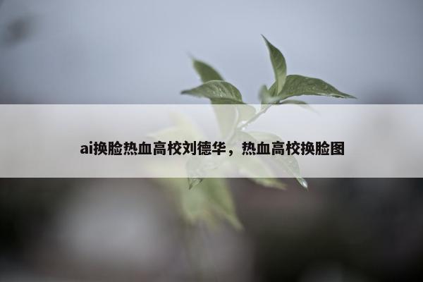 ai换脸热血高校刘德华，热血高校换脸图