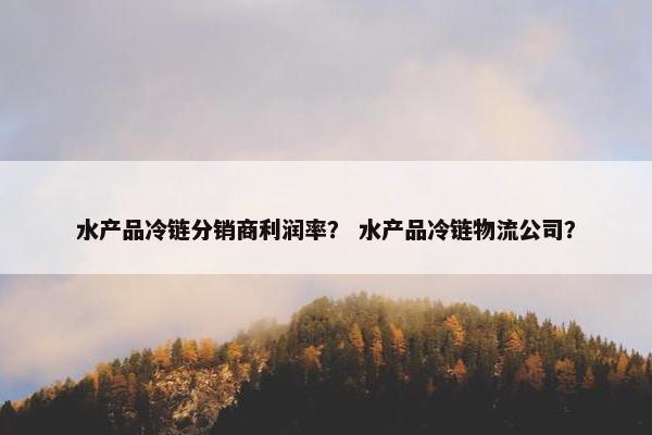 水产品冷链分销商利润率？ 水产品冷链物流公司？