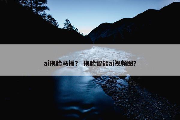 ai换脸马桶？ 换脸智能ai视频图？