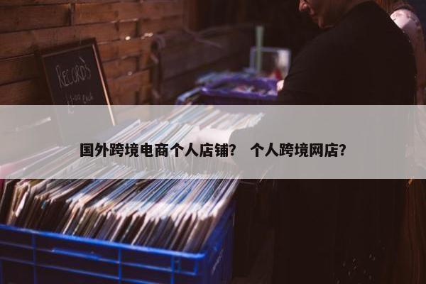 国外跨境电商个人店铺？ 个人跨境网店？