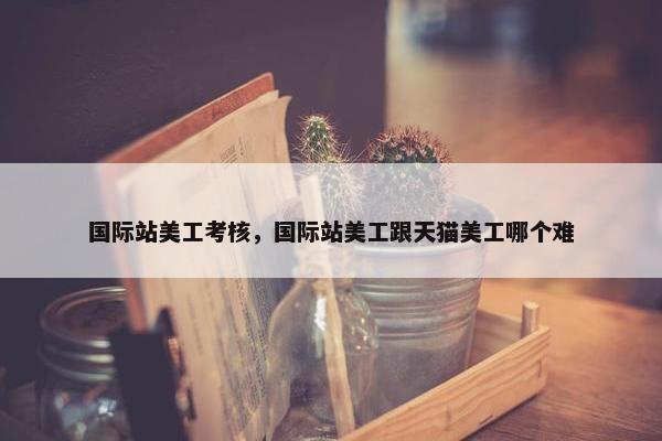 国际站美工考核，国际站美工跟天猫美工哪个难