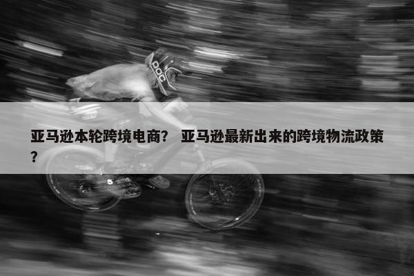 亚马逊本轮跨境电商？ 亚马逊最新出来的跨境物流政策？