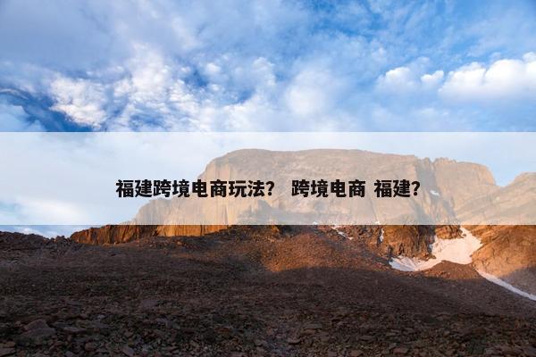 福建跨境电商玩法？ 跨境电商 福建？