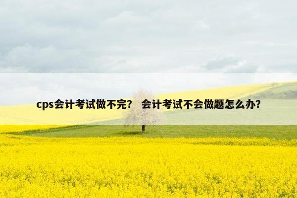 cps会计考试做不完？ 会计考试不会做题怎么办？
