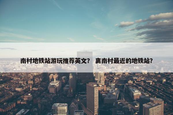 南村地铁站游玩推荐英文？ 离南村最近的地铁站？