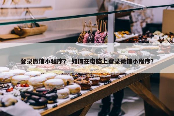 登录微信小程序？ 如何在电脑上登录微信小程序？