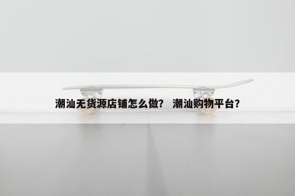 潮汕无货源店铺怎么做？ 潮汕购物平台？