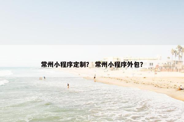 常州小程序定制？ 常州小程序外包？