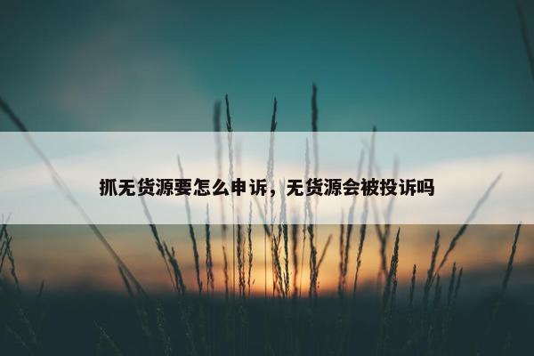 抓无货源要怎么申诉，无货源会被投诉吗