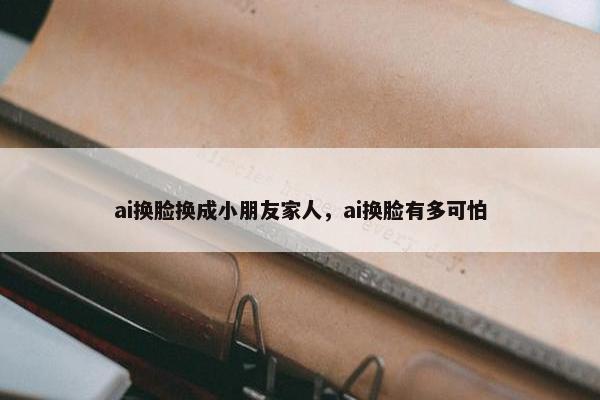 ai换脸换成小朋友家人，ai换脸有多可怕