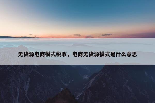无货源电商模式税收，电商无货源模式是什么意思