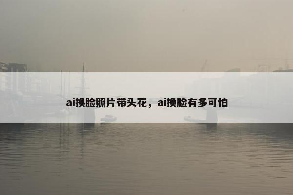 ai换脸照片带头花，ai换脸有多可怕
