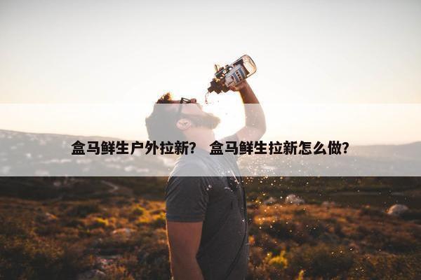 盒马鲜生户外拉新？ 盒马鲜生拉新怎么做？