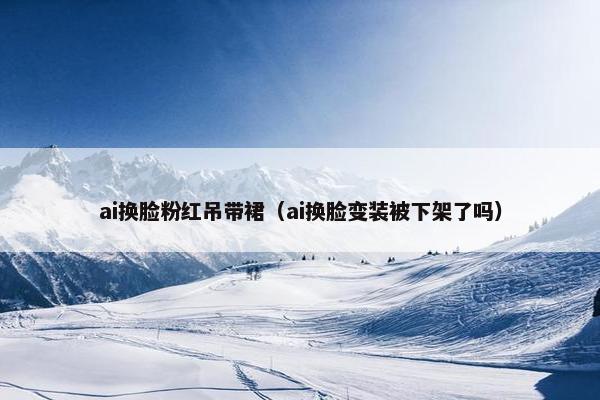 ai换脸粉红吊带裙（ai换脸变装被下架了吗）
