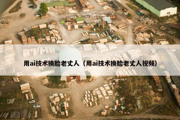 用ai技术换脸老丈人（用ai技术换脸老丈人视频）