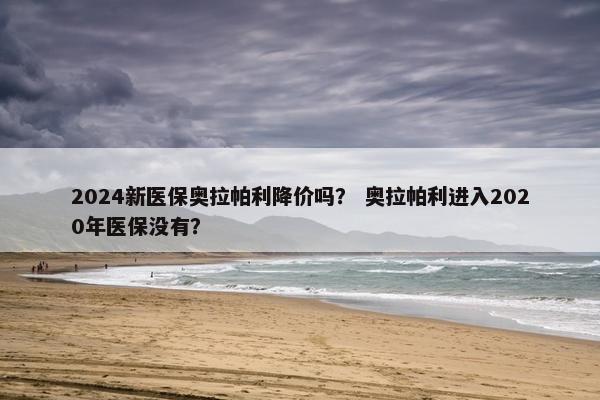 2024新医保奥拉帕利降价吗？ 奥拉帕利进入2020年医保没有？