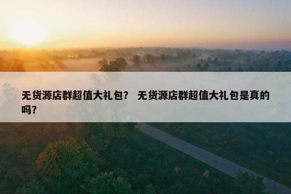 无货源店群超值大礼包？ 无货源店群超值大礼包是真的吗？