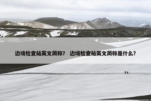 边境检查站英文简称？ 边境检查站英文简称是什么？