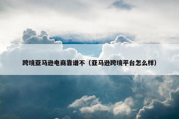 跨境亚马逊电商靠谱不（亚马逊跨境平台怎么样）