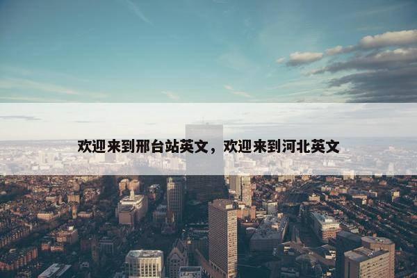 欢迎来到邢台站英文，欢迎来到河北英文