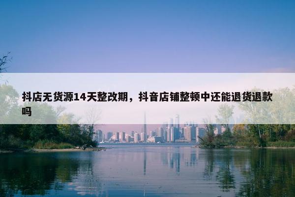 抖店无货源14天整改期，抖音店铺整顿中还能退货退款吗