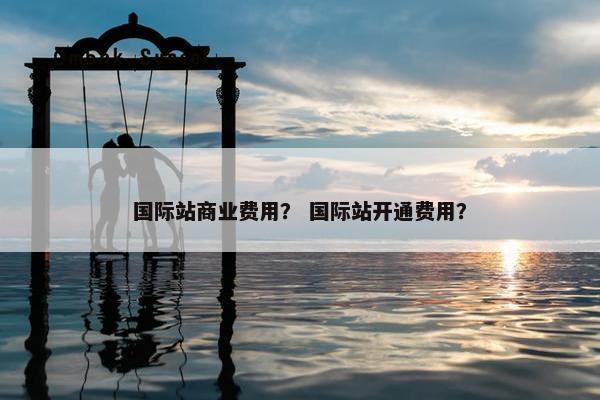 国际站商业费用？ 国际站开通费用？