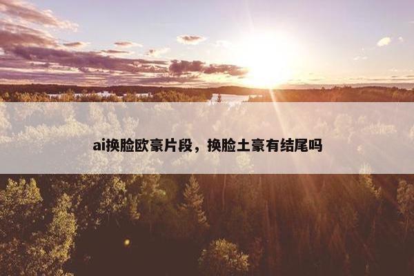 ai换脸欧豪片段，换脸土豪有结尾吗