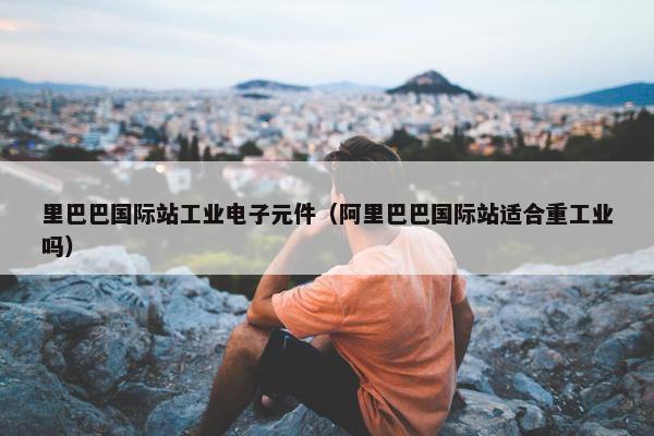 里巴巴国际站工业电子元件（阿里巴巴国际站适合重工业吗）