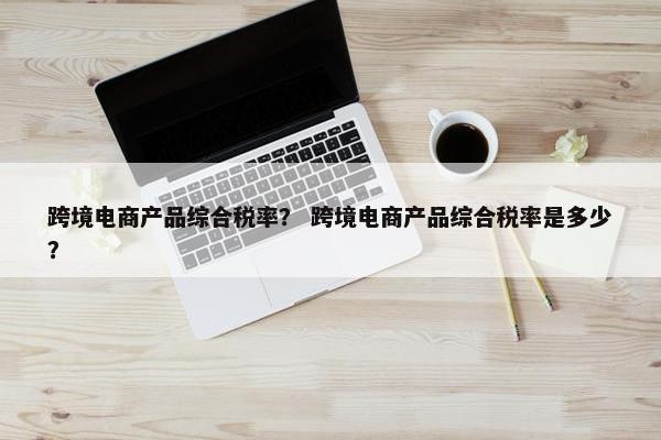 跨境电商产品综合税率？ 跨境电商产品综合税率是多少？