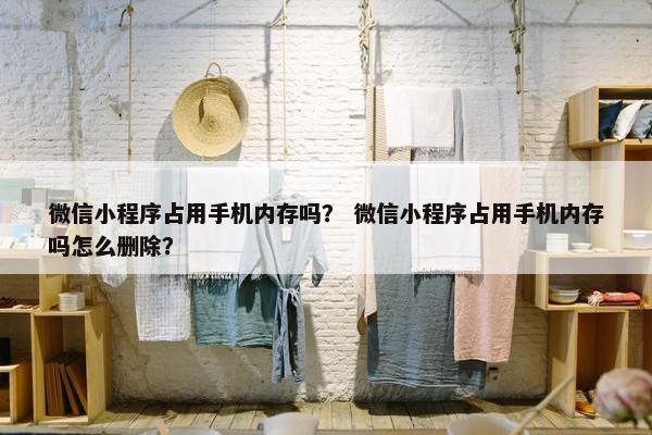 微信小程序占用手机内存吗？ 微信小程序占用手机内存吗怎么删除？