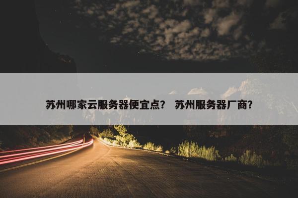 苏州哪家云服务器便宜点？ 苏州服务器厂商？
